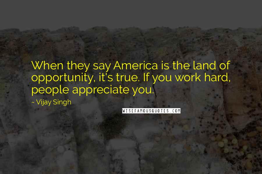 Vijay Singh Quotes: When they say America is the land of opportunity, it's true. If you work hard, people appreciate you.