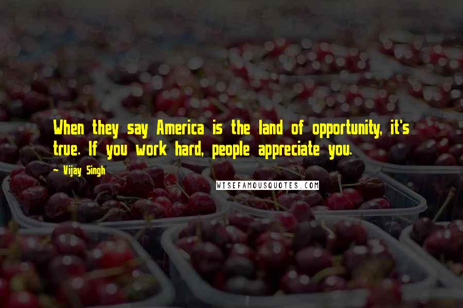 Vijay Singh Quotes: When they say America is the land of opportunity, it's true. If you work hard, people appreciate you.