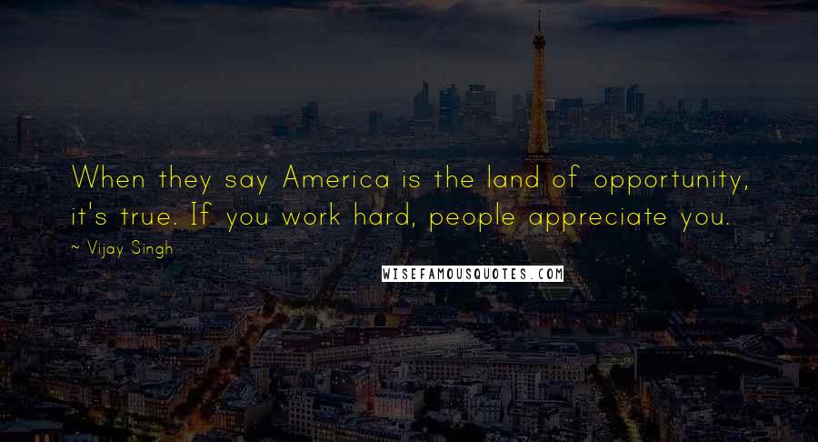 Vijay Singh Quotes: When they say America is the land of opportunity, it's true. If you work hard, people appreciate you.