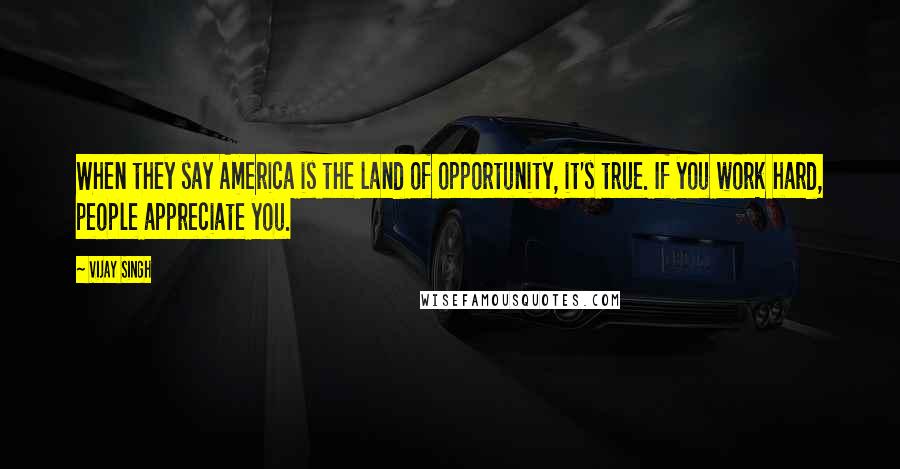 Vijay Singh Quotes: When they say America is the land of opportunity, it's true. If you work hard, people appreciate you.