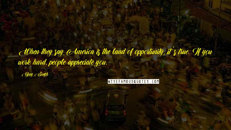 Vijay Singh Quotes: When they say America is the land of opportunity, it's true. If you work hard, people appreciate you.