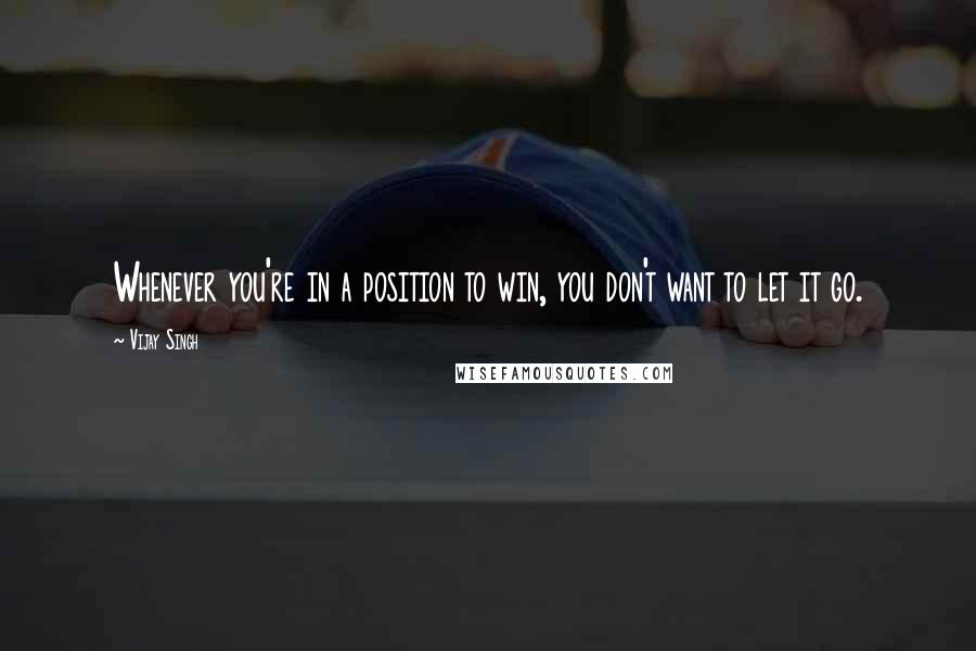 Vijay Singh Quotes: Whenever you're in a position to win, you don't want to let it go.