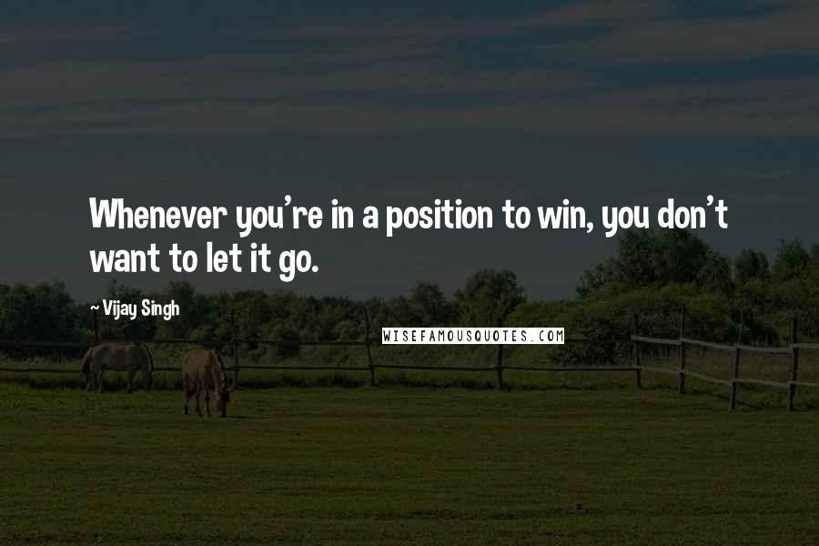 Vijay Singh Quotes: Whenever you're in a position to win, you don't want to let it go.