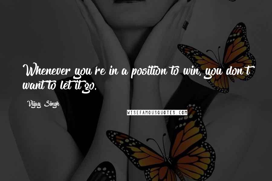 Vijay Singh Quotes: Whenever you're in a position to win, you don't want to let it go.