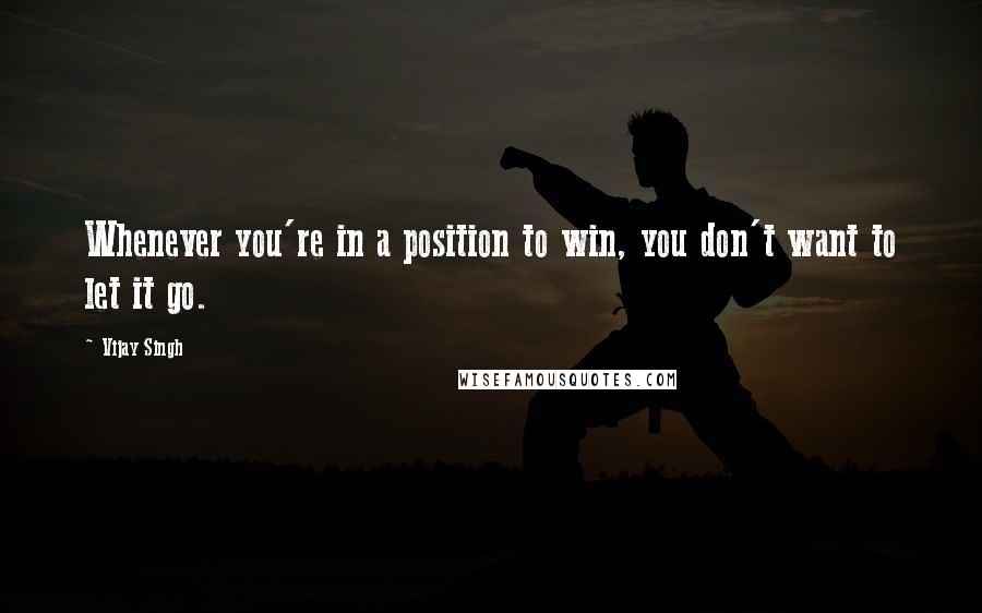 Vijay Singh Quotes: Whenever you're in a position to win, you don't want to let it go.