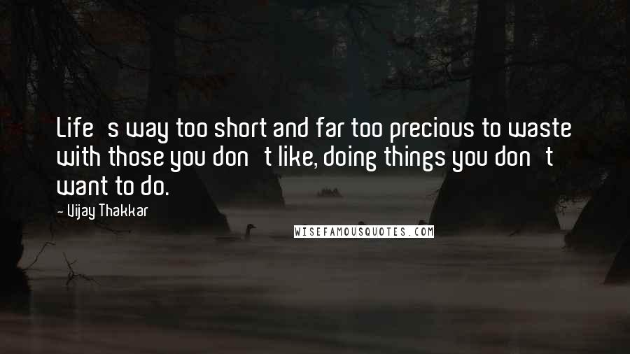 Vijay Thakkar Quotes: Life's way too short and far too precious to waste with those you don't like, doing things you don't want to do.