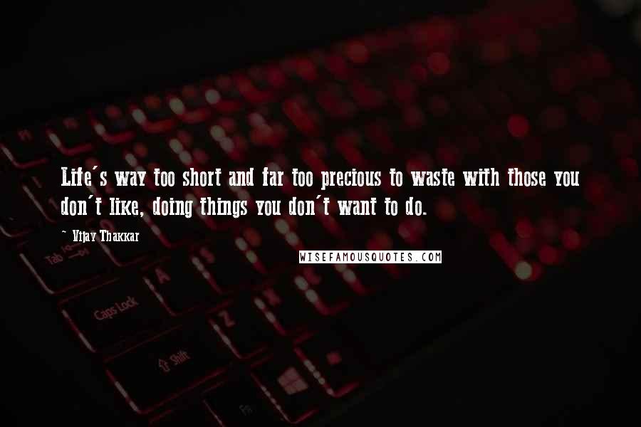 Vijay Thakkar Quotes: Life's way too short and far too precious to waste with those you don't like, doing things you don't want to do.