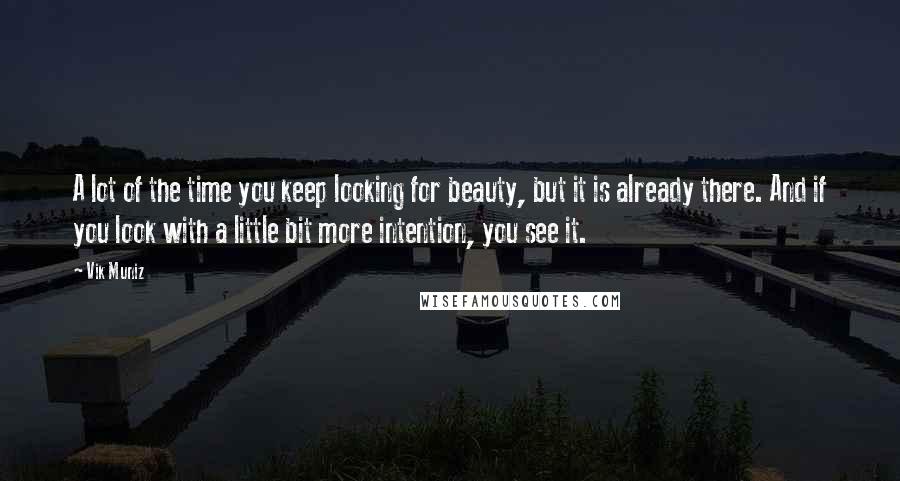 Vik Muniz Quotes: A lot of the time you keep looking for beauty, but it is already there. And if you look with a little bit more intention, you see it.