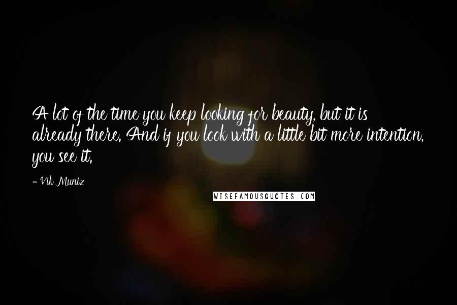 Vik Muniz Quotes: A lot of the time you keep looking for beauty, but it is already there. And if you look with a little bit more intention, you see it.