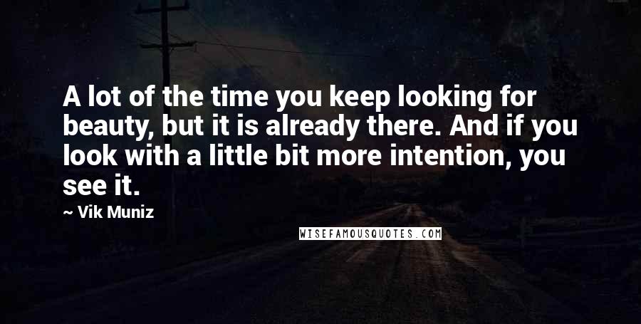 Vik Muniz Quotes: A lot of the time you keep looking for beauty, but it is already there. And if you look with a little bit more intention, you see it.