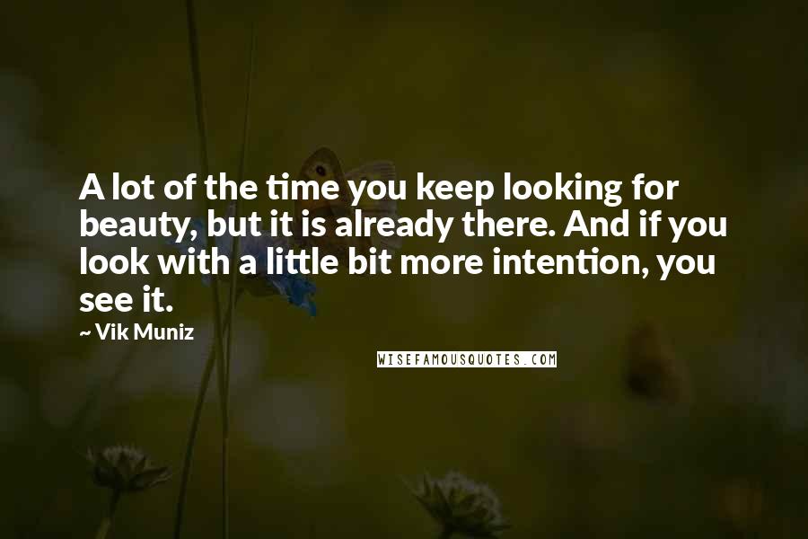 Vik Muniz Quotes: A lot of the time you keep looking for beauty, but it is already there. And if you look with a little bit more intention, you see it.