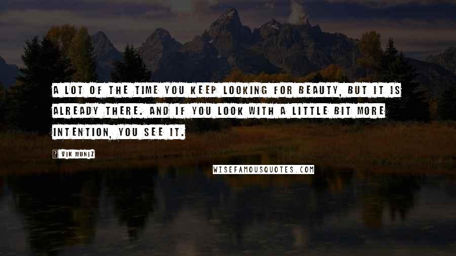 Vik Muniz Quotes: A lot of the time you keep looking for beauty, but it is already there. And if you look with a little bit more intention, you see it.