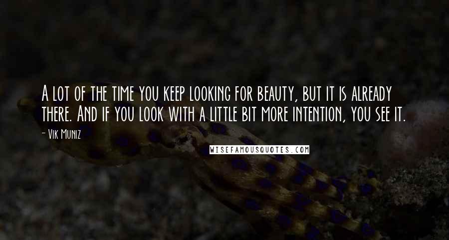 Vik Muniz Quotes: A lot of the time you keep looking for beauty, but it is already there. And if you look with a little bit more intention, you see it.