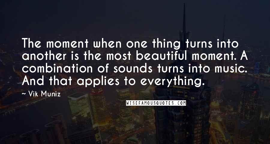 Vik Muniz Quotes: The moment when one thing turns into another is the most beautiful moment. A combination of sounds turns into music. And that applies to everything.