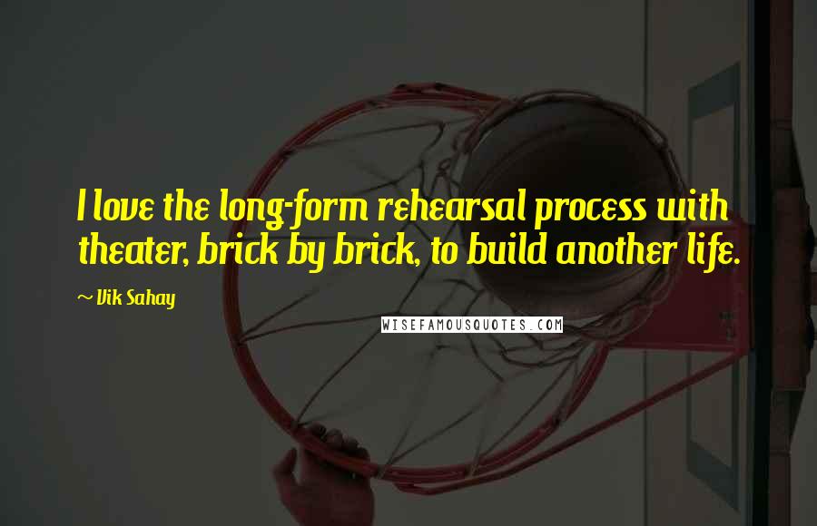 Vik Sahay Quotes: I love the long-form rehearsal process with theater, brick by brick, to build another life.