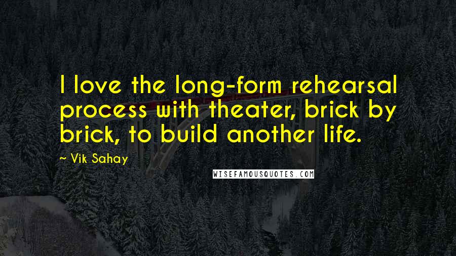 Vik Sahay Quotes: I love the long-form rehearsal process with theater, brick by brick, to build another life.