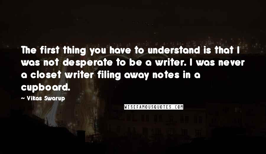 Vikas Swarup Quotes: The first thing you have to understand is that I was not desperate to be a writer. I was never a closet writer filing away notes in a cupboard.