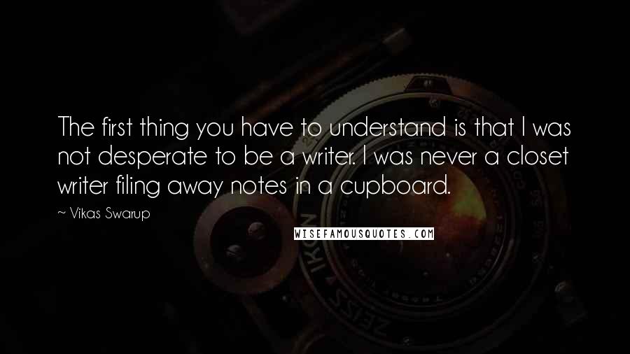 Vikas Swarup Quotes: The first thing you have to understand is that I was not desperate to be a writer. I was never a closet writer filing away notes in a cupboard.