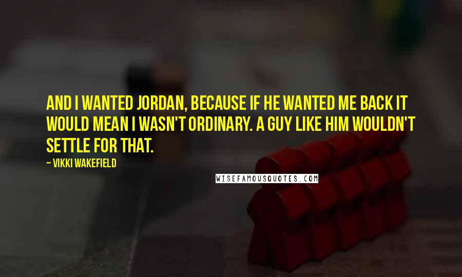Vikki Wakefield Quotes: And I wanted Jordan, because if he wanted me back it would mean I wasn't ordinary. A guy like him wouldn't settle for that.