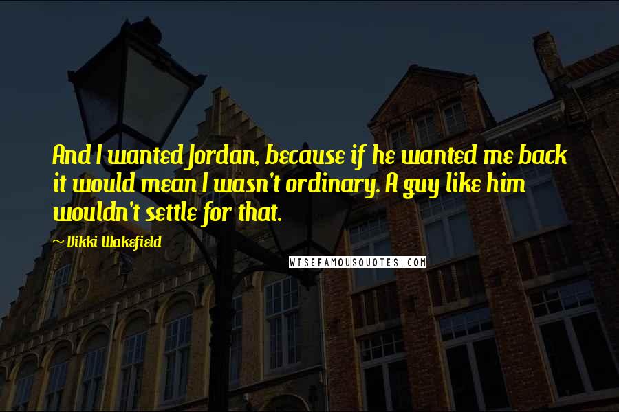 Vikki Wakefield Quotes: And I wanted Jordan, because if he wanted me back it would mean I wasn't ordinary. A guy like him wouldn't settle for that.