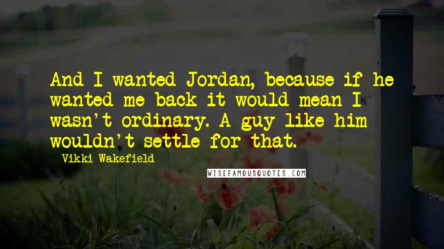 Vikki Wakefield Quotes: And I wanted Jordan, because if he wanted me back it would mean I wasn't ordinary. A guy like him wouldn't settle for that.