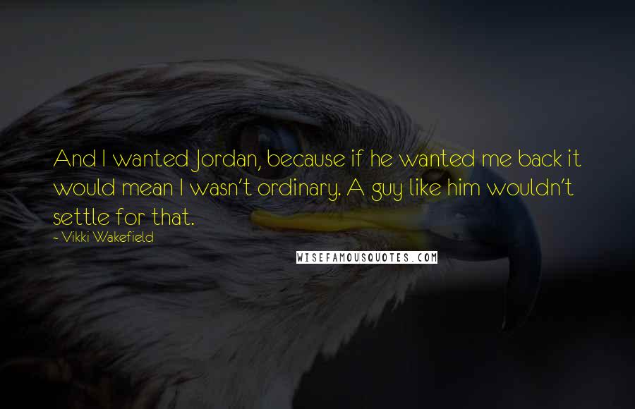 Vikki Wakefield Quotes: And I wanted Jordan, because if he wanted me back it would mean I wasn't ordinary. A guy like him wouldn't settle for that.