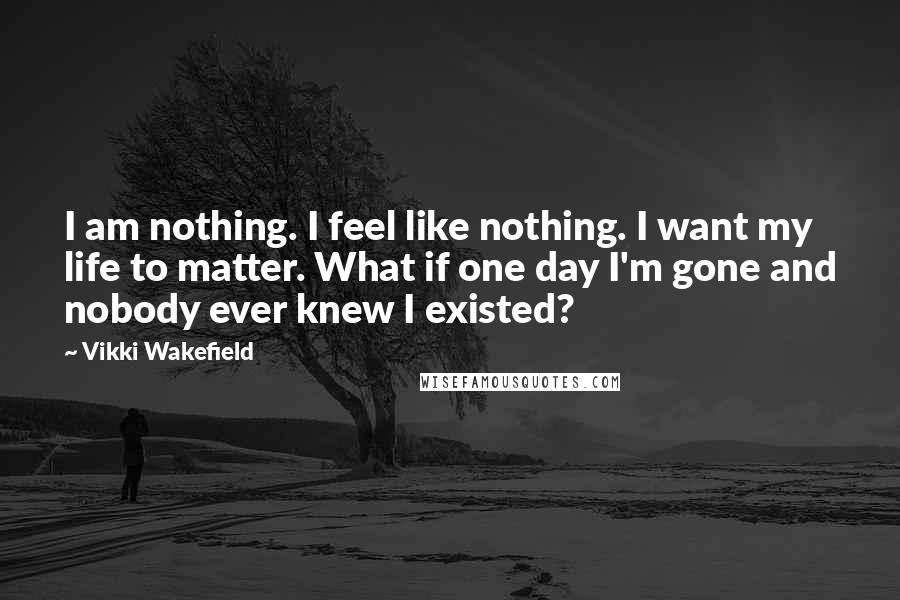 Vikki Wakefield Quotes: I am nothing. I feel like nothing. I want my life to matter. What if one day I'm gone and nobody ever knew I existed?