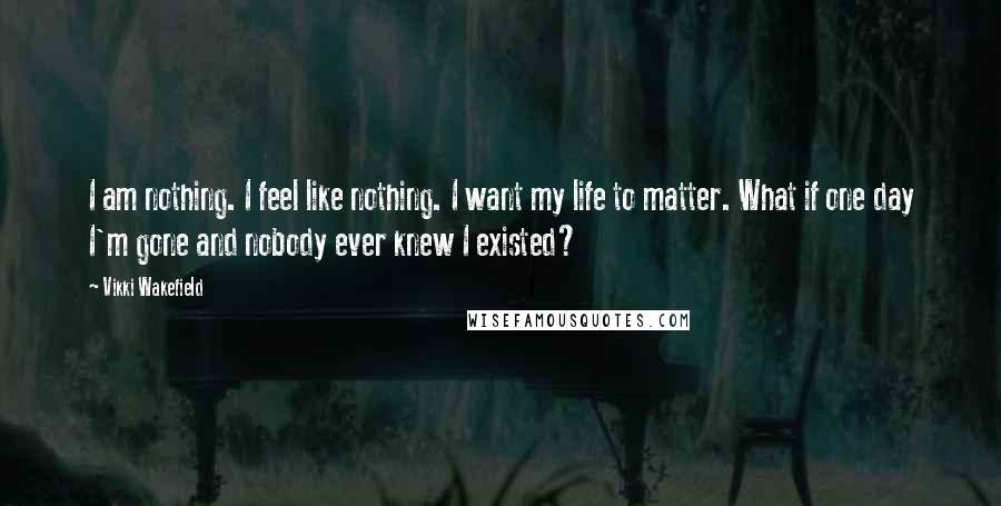 Vikki Wakefield Quotes: I am nothing. I feel like nothing. I want my life to matter. What if one day I'm gone and nobody ever knew I existed?