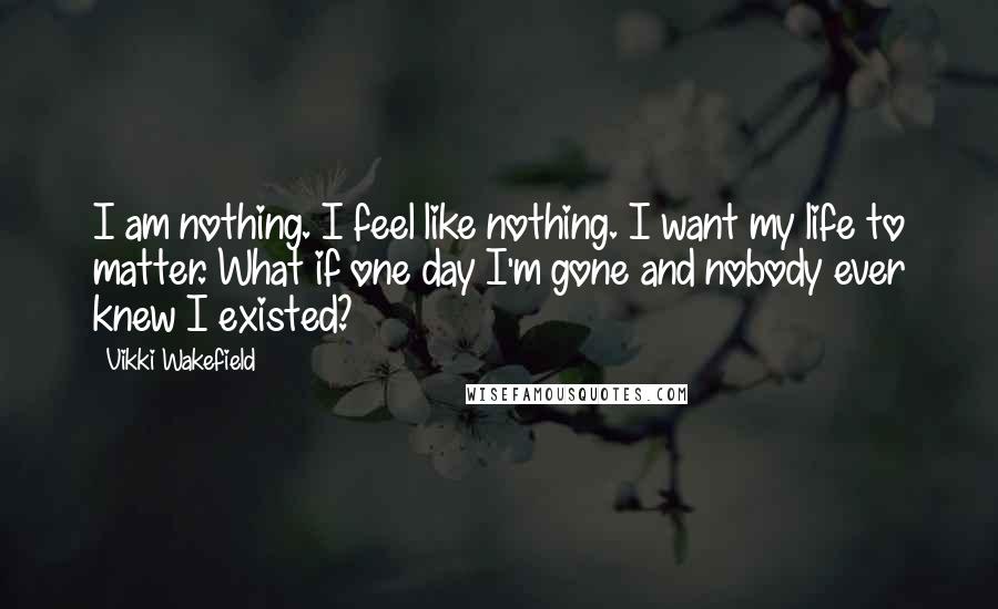 Vikki Wakefield Quotes: I am nothing. I feel like nothing. I want my life to matter. What if one day I'm gone and nobody ever knew I existed?