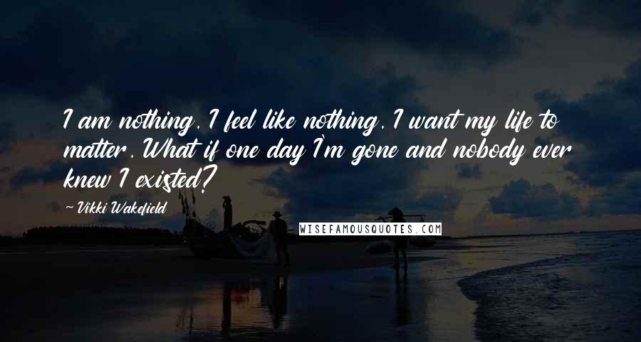 Vikki Wakefield Quotes: I am nothing. I feel like nothing. I want my life to matter. What if one day I'm gone and nobody ever knew I existed?