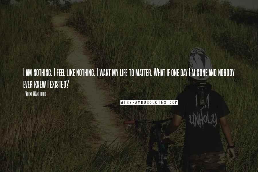 Vikki Wakefield Quotes: I am nothing. I feel like nothing. I want my life to matter. What if one day I'm gone and nobody ever knew I existed?
