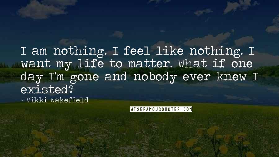 Vikki Wakefield Quotes: I am nothing. I feel like nothing. I want my life to matter. What if one day I'm gone and nobody ever knew I existed?