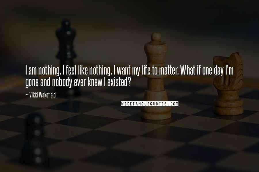 Vikki Wakefield Quotes: I am nothing. I feel like nothing. I want my life to matter. What if one day I'm gone and nobody ever knew I existed?