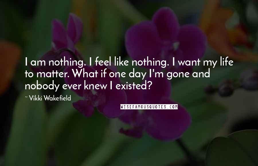Vikki Wakefield Quotes: I am nothing. I feel like nothing. I want my life to matter. What if one day I'm gone and nobody ever knew I existed?