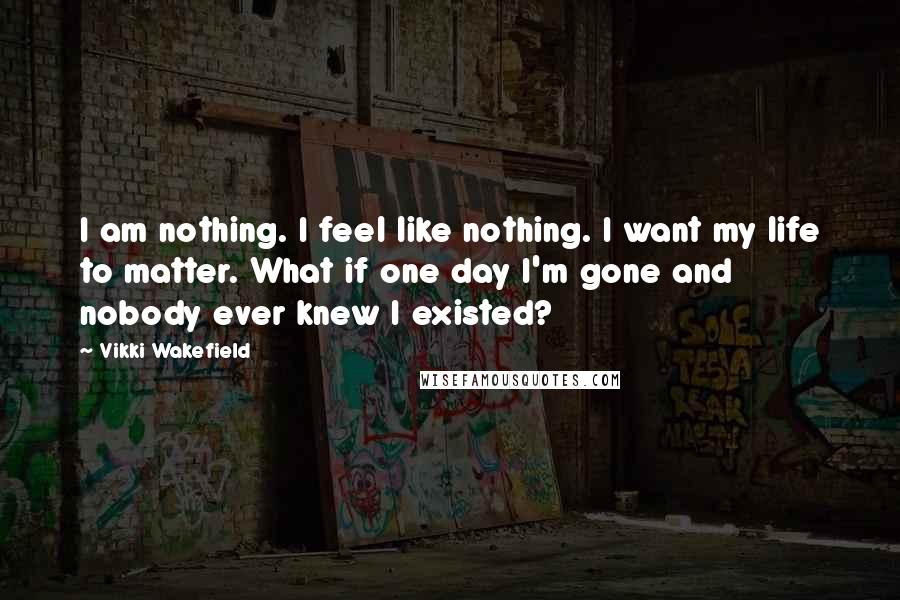 Vikki Wakefield Quotes: I am nothing. I feel like nothing. I want my life to matter. What if one day I'm gone and nobody ever knew I existed?