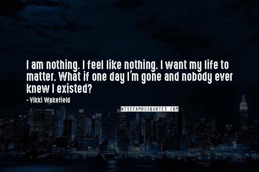 Vikki Wakefield Quotes: I am nothing. I feel like nothing. I want my life to matter. What if one day I'm gone and nobody ever knew I existed?
