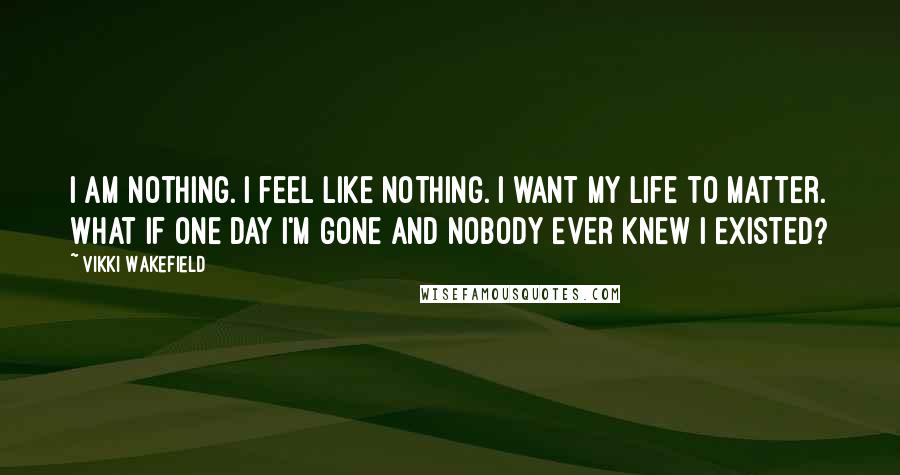 Vikki Wakefield Quotes: I am nothing. I feel like nothing. I want my life to matter. What if one day I'm gone and nobody ever knew I existed?