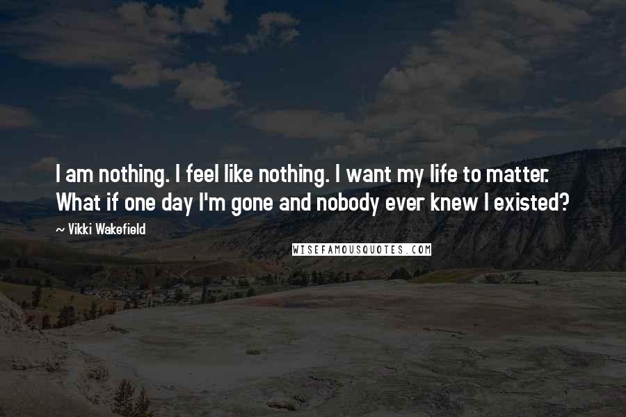 Vikki Wakefield Quotes: I am nothing. I feel like nothing. I want my life to matter. What if one day I'm gone and nobody ever knew I existed?
