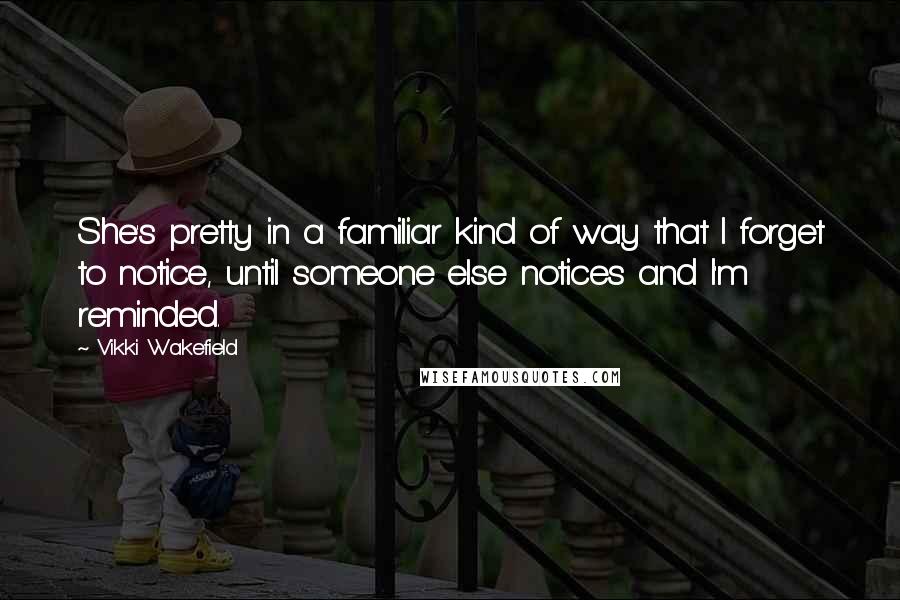 Vikki Wakefield Quotes: She's pretty in a familiar kind of way that I forget to notice, until someone else notices and I'm reminded.