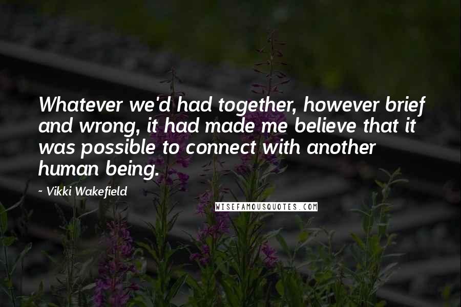 Vikki Wakefield Quotes: Whatever we'd had together, however brief and wrong, it had made me believe that it was possible to connect with another human being.