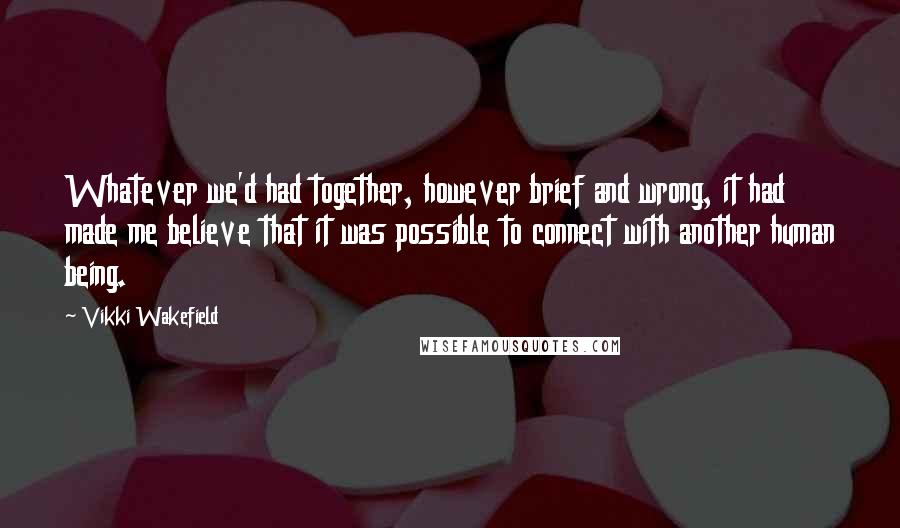 Vikki Wakefield Quotes: Whatever we'd had together, however brief and wrong, it had made me believe that it was possible to connect with another human being.