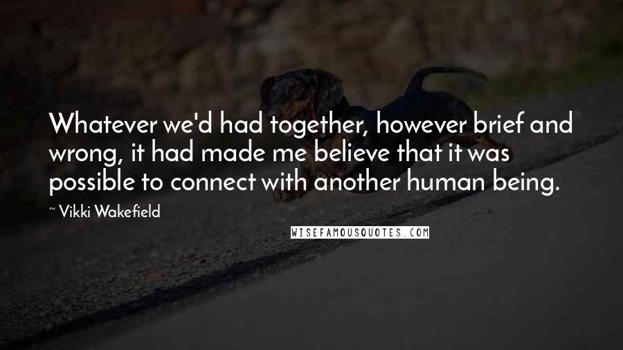 Vikki Wakefield Quotes: Whatever we'd had together, however brief and wrong, it had made me believe that it was possible to connect with another human being.