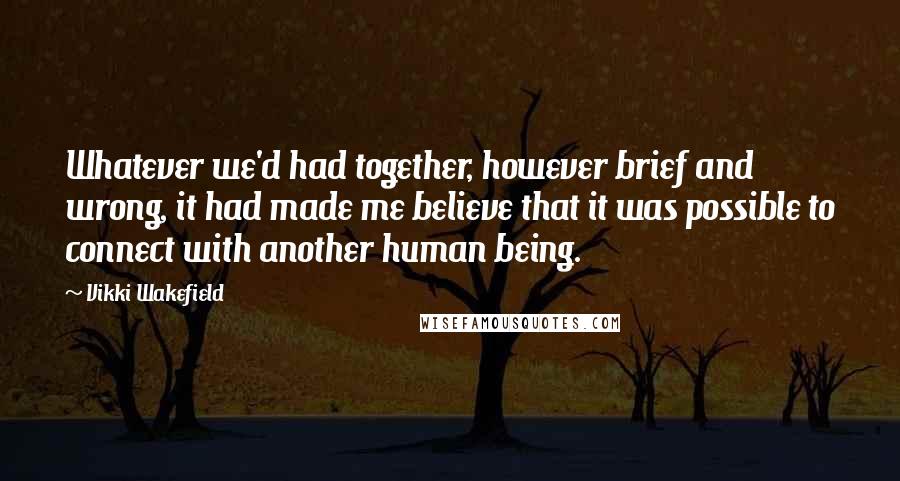 Vikki Wakefield Quotes: Whatever we'd had together, however brief and wrong, it had made me believe that it was possible to connect with another human being.