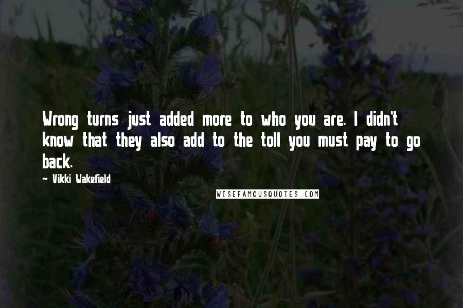 Vikki Wakefield Quotes: Wrong turns just added more to who you are. I didn't know that they also add to the toll you must pay to go back.