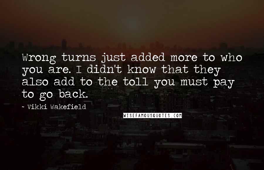 Vikki Wakefield Quotes: Wrong turns just added more to who you are. I didn't know that they also add to the toll you must pay to go back.