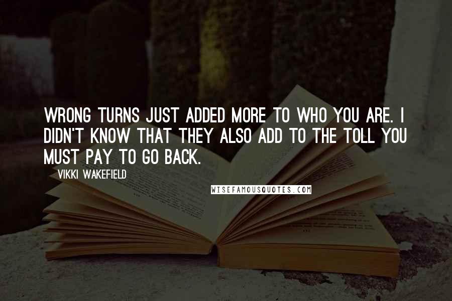 Vikki Wakefield Quotes: Wrong turns just added more to who you are. I didn't know that they also add to the toll you must pay to go back.