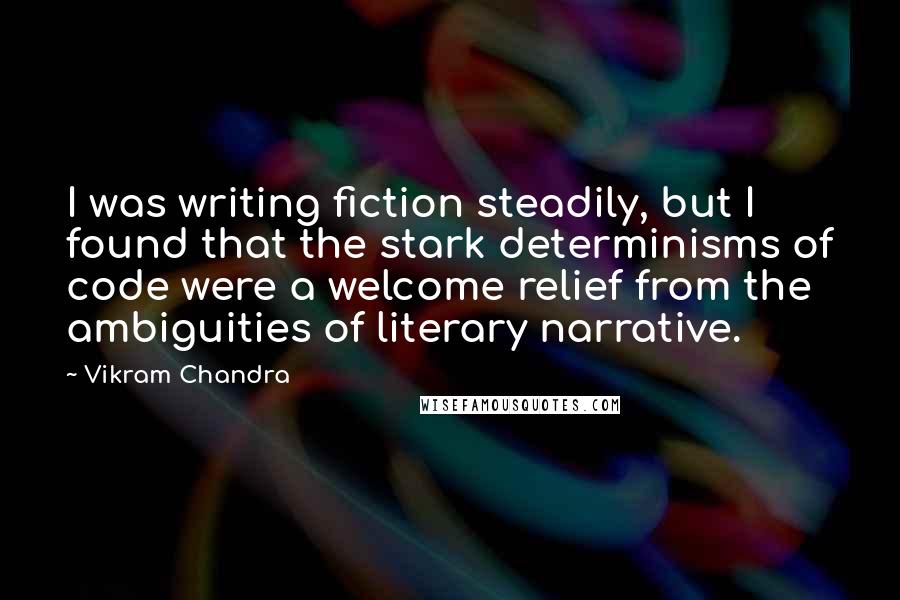 Vikram Chandra Quotes: I was writing fiction steadily, but I found that the stark determinisms of code were a welcome relief from the ambiguities of literary narrative.