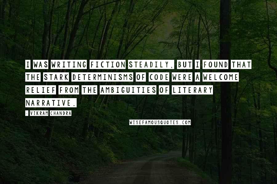 Vikram Chandra Quotes: I was writing fiction steadily, but I found that the stark determinisms of code were a welcome relief from the ambiguities of literary narrative.