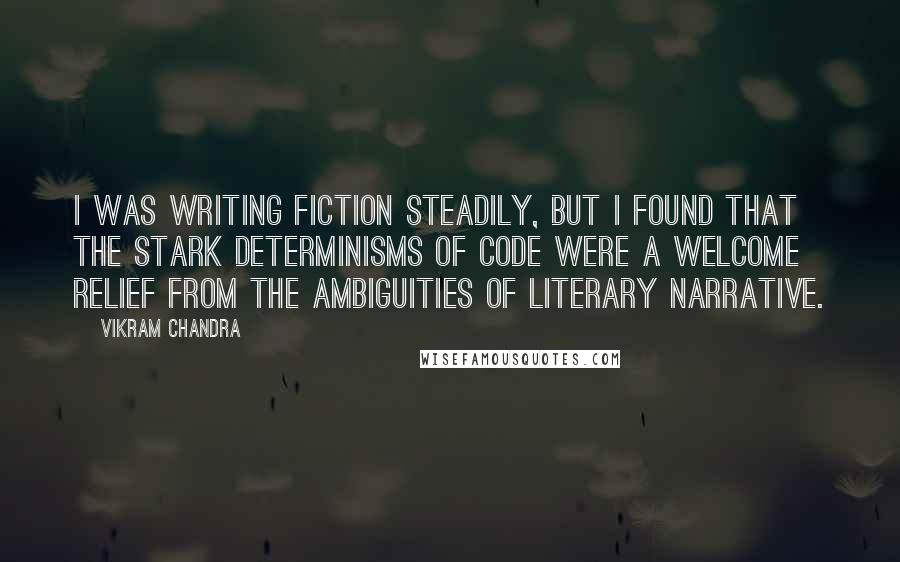 Vikram Chandra Quotes: I was writing fiction steadily, but I found that the stark determinisms of code were a welcome relief from the ambiguities of literary narrative.