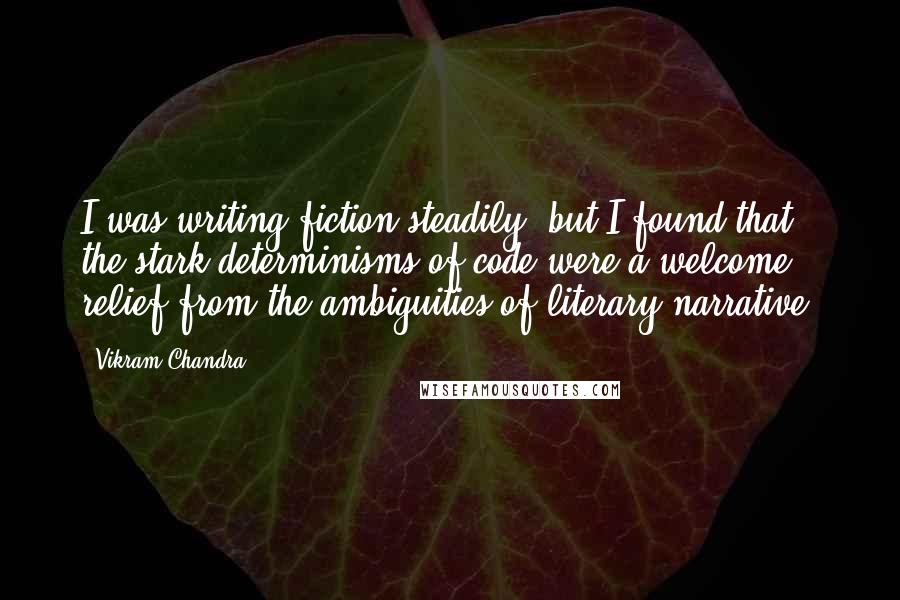 Vikram Chandra Quotes: I was writing fiction steadily, but I found that the stark determinisms of code were a welcome relief from the ambiguities of literary narrative.